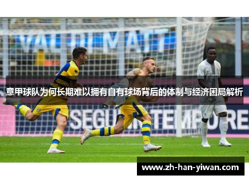 意甲球队为何长期难以拥有自有球场背后的体制与经济困局解析