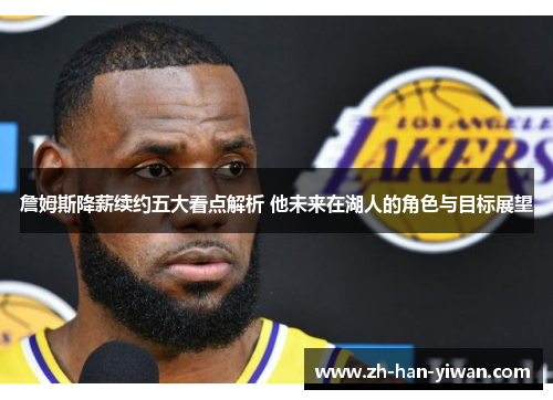 詹姆斯降薪续约五大看点解析 他未来在湖人的角色与目标展望