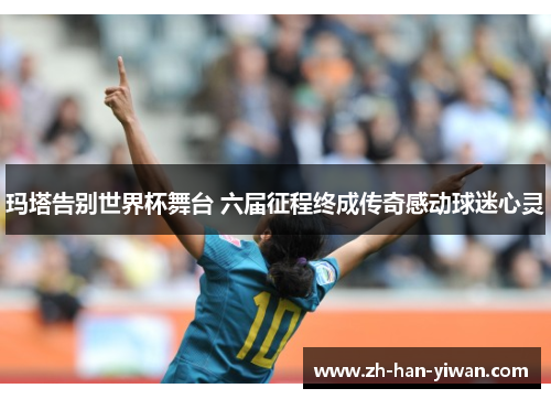 玛塔告别世界杯舞台 六届征程终成传奇感动球迷心灵
